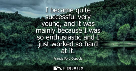 Small: I became quite successful very young, and it was mainly because I was so enthusiastic and I just worked so har