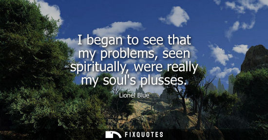 Small: I began to see that my problems, seen spiritually, were really my souls plusses