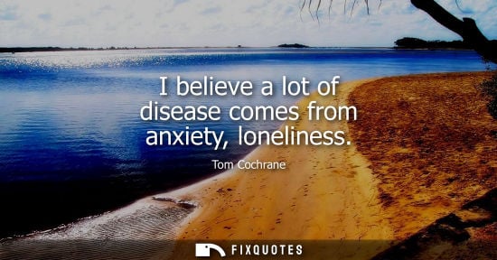 Small: I believe a lot of disease comes from anxiety, loneliness