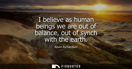 Small: I believe as human beings we are out of balance, out of synch with the earth