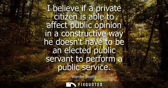 Small: I believe if a private citizen is able to affect public opinion in a constructive way he doesnt have to