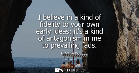 Small: I believe in a kind of fidelity to your own early ideas its a kind of antagonism in me to prevailing fa