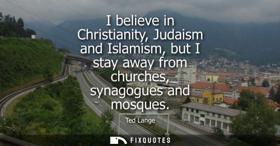 Small: I believe in Christianity, Judaism and Islamism, but I stay away from churches, synagogues and mosques