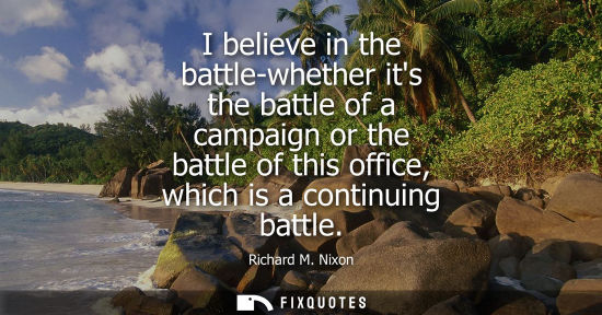 Small: I believe in the battle-whether its the battle of a campaign or the battle of this office, which is a c
