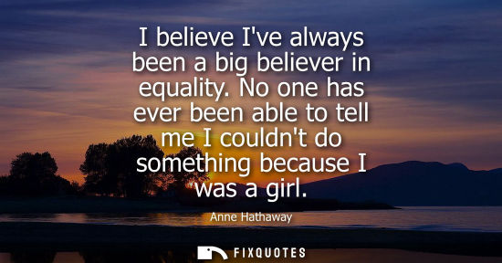 Small: I believe Ive always been a big believer in equality. No one has ever been able to tell me I couldnt do