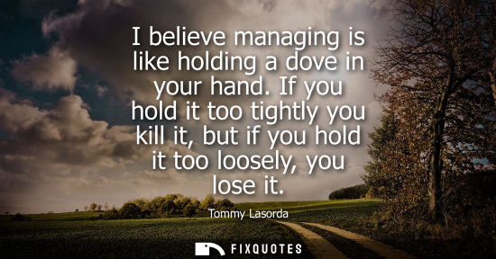 Small: I believe managing is like holding a dove in your hand. If you hold it too tightly you kill it, but if 