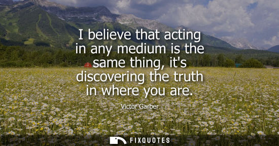 Small: I believe that acting in any medium is the same thing, its discovering the truth in where you are