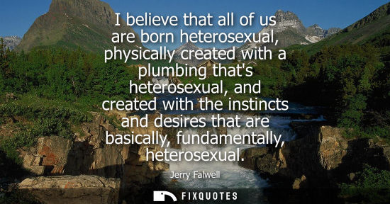 Small: I believe that all of us are born heterosexual, physically created with a plumbing thats heterosexual, 
