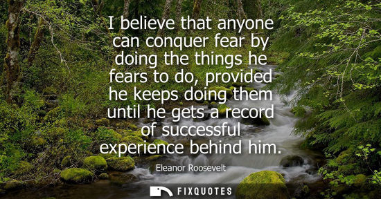 Small: I believe that anyone can conquer fear by doing the things he fears to do, provided he keeps doing them until 