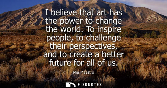 Small: I believe that art has the power to change the world. To inspire people, to challenge their perspectives, and 