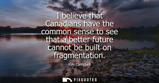 Small: I believe that Canadians have the common sense to see that a better future cannot be built on fragmenta
