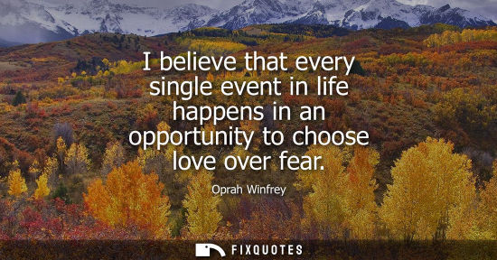Small: I believe that every single event in life happens in an opportunity to choose love over fear