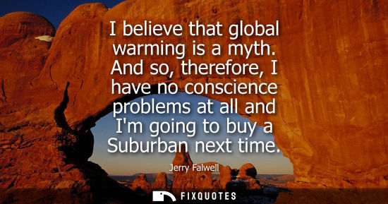 Small: I believe that global warming is a myth. And so, therefore, I have no conscience problems at all and Im