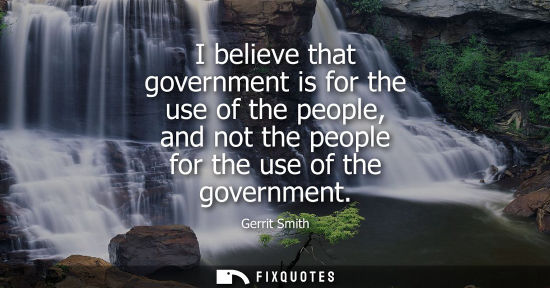 Small: I believe that government is for the use of the people, and not the people for the use of the governmen