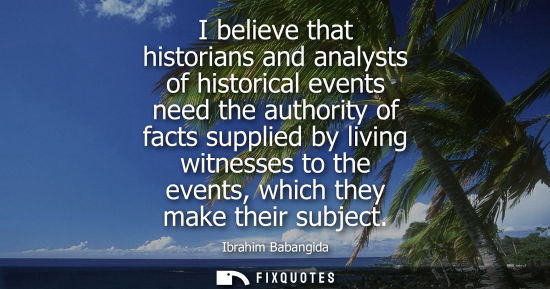 Small: I believe that historians and analysts of historical events need the authority of facts supplied by living wit