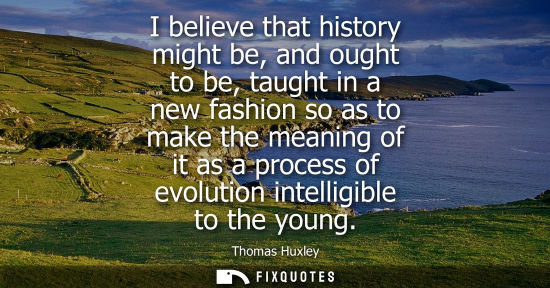 Small: I believe that history might be, and ought to be, taught in a new fashion so as to make the meaning of 