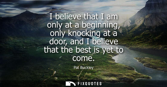 Small: I believe that I am only at a beginning, only knocking at a door, and I believe that the best is yet to