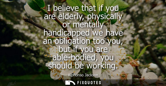 Small: I believe that if you are elderly, physically or mentally handicapped we have an obligation too you, but if yo