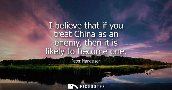 Small: I believe that if you treat China as an enemy, then it is likely to become one