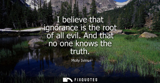 Small: I believe that ignorance is the root of all evil. And that no one knows the truth
