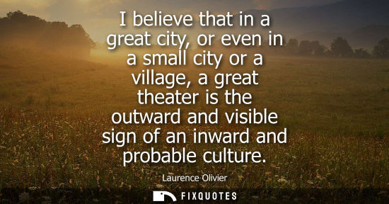 Small: I believe that in a great city, or even in a small city or a village, a great theater is the outward and visib
