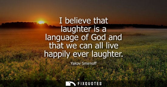 Small: I believe that laughter is a language of God and that we can all live happily ever laughter