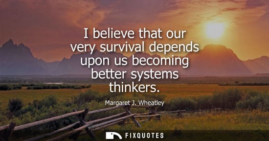 Small: I believe that our very survival depends upon us becoming better systems thinkers