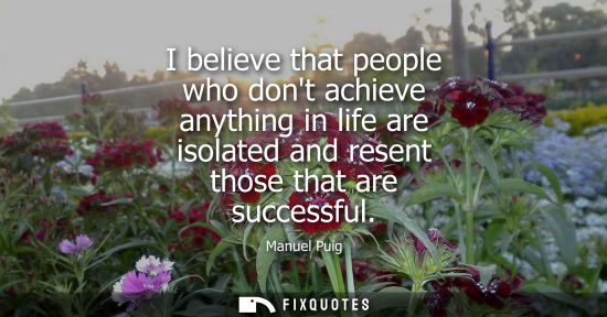 Small: I believe that people who dont achieve anything in life are isolated and resent those that are successful