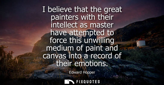 Small: I believe that the great painters with their intellect as master have attempted to force this unwilling