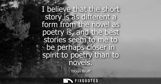 Small: I believe that the short story is as different a form from the novel as poetry is, and the best stories