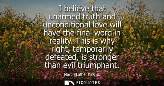 Small: I believe that unarmed truth and unconditional love will have the final word in reality. This is why right, te