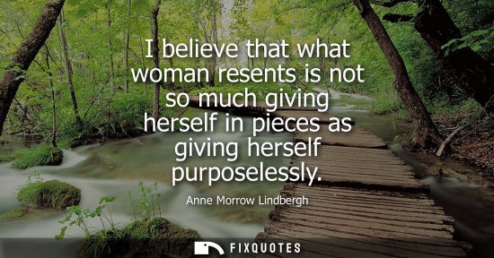 Small: I believe that what woman resents is not so much giving herself in pieces as giving herself purposeless