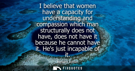 Small: I believe that women have a capacity for understanding and compassion which man structurally does not have, do