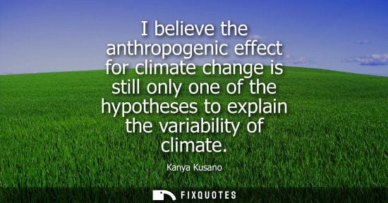 Small: I believe the anthropogenic effect for climate change is still only one of the hypotheses to explain th