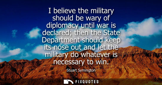 Small: I believe the military should be wary of diplomacy until war is declared then the State Department shou