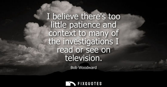 Small: I believe theres too little patience and context to many of the investigations I read or see on television