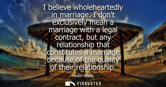 Small: I believe wholeheartedly in marriage. I dont exclusively mean a marriage with a legal contract, but any