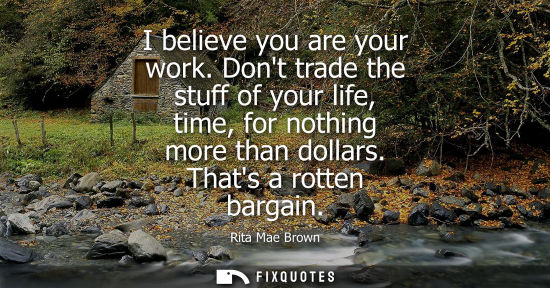 Small: I believe you are your work. Dont trade the stuff of your life, time, for nothing more than dollars. Th