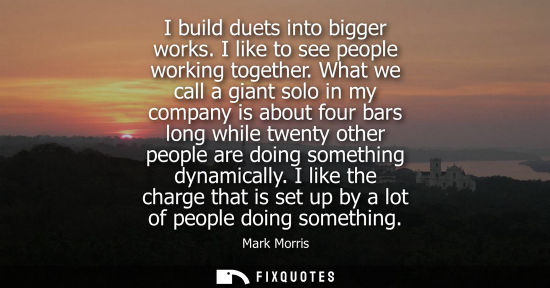 Small: I build duets into bigger works. I like to see people working together. What we call a giant solo in my