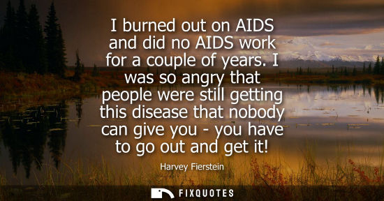 Small: I burned out on AIDS and did no AIDS work for a couple of years. I was so angry that people were still 