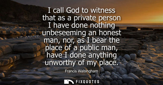 Small: I call God to witness that as a private person I have done nothing unbeseeming an honest man, nor, as I