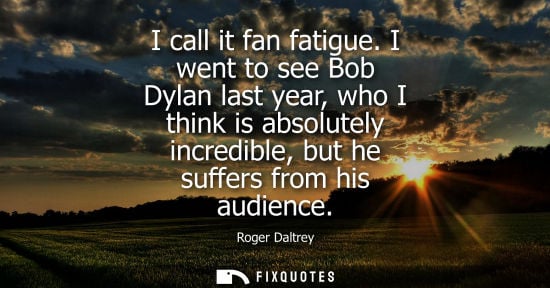 Small: I call it fan fatigue. I went to see Bob Dylan last year, who I think is absolutely incredible, but he 