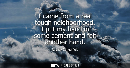 Small: I came from a real tough neighborhood. I put my hand in some cement and felt another hand