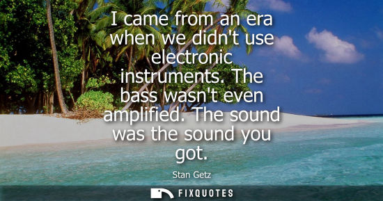 Small: I came from an era when we didnt use electronic instruments. The bass wasnt even amplified. The sound w