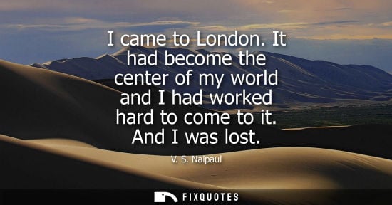 Small: I came to London. It had become the center of my world and I had worked hard to come to it. And I was l