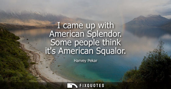 Small: I came up with American Splendor. Some people think its American Squalor