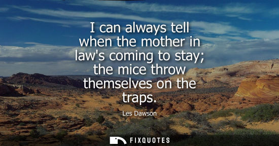 Small: I can always tell when the mother in laws coming to stay the mice throw themselves on the traps