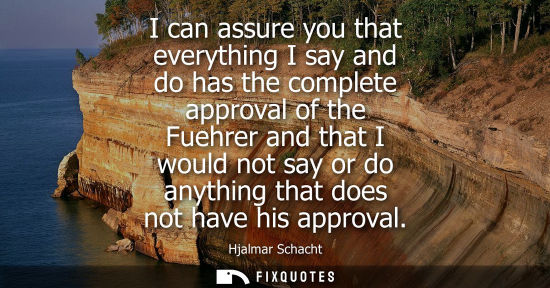 Small: I can assure you that everything I say and do has the complete approval of the Fuehrer and that I would