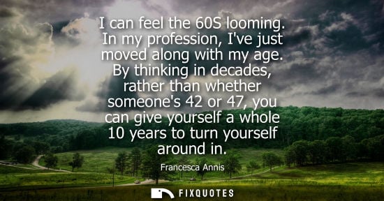 Small: I can feel the 60S looming. In my profession, Ive just moved along with my age. By thinking in decades,