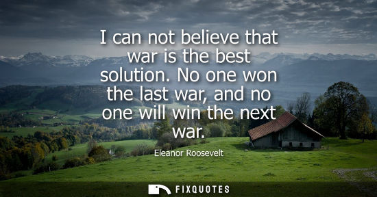 Small: I can not believe that war is the best solution. No one won the last war, and no one will win the next war